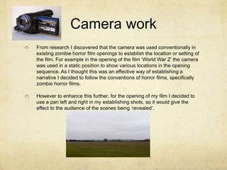 Camera work
From research I discovered that the camera was used conventionally in
existing zombie horror film openings to establish the location or setting of
the film. For example in the opening of the film ‘World War Z’ the camera
was used in a static position to show various locations in the opening
sequence. As I thought this was an effective way of establishing a
narrative I decided to follow the conventions of horror films, specifically
zombie horror films.
However to enhance this further, for the opening of my film I decided to
use a pan left and right in my establishing shots, so it would give the
effect to the audience of the scenes being ‘revealed’.
 