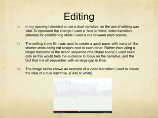 Editing
In my opening I decided to use a dual narrative, so the use of editing was
vital. To represent the change I used a ‘fade to white’ video transition,
whereas for establishing shots I used a cut between each scenes.
The editing in my film was used to create a quick pace, with many of the
shorter shots being cut straight next to each other. Rather than using a
longer transition in the action sequence (the chase scene) I used basic
cuts as this would help the audience to focus on the narrative, and the
fact that it is all sequential, with no large gap in time.
The image below shows an example of a video transition I used to create
the idea of a dual narrative. (Fade to white)
 