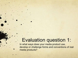 Evaluation question 1:
In what ways does your media product use,
develop or challenge forms and conventions of real
media products?
 