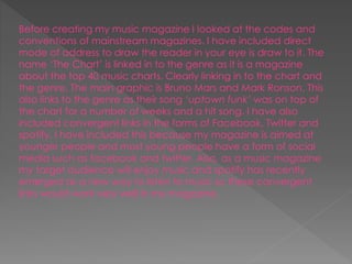 Before creating my music magazine I looked at the codes and
conventions of mainstream magazines. I have included direct
mode of address to draw the reader in your eye is draw to it. The
name ‘The Chart’ is linked in to the genre as it is a magazine
about the top 40 music charts. Clearly linking in to the chart and
the genre. The main graphic is Bruno Mars and Mark Ronson. This
also links to the genre as their song ‘uptown funk’ was on top of
the chart for a number of weeks and a hit song. I have also
included convergent links in the forms of Facebook, Twitter and
spotify. I have included this because my magazine is aimed at
younger people and most young people have a form of social
media such as facebook and twitter. Also, as a music magazine
my target audience will enjoy music and spotify has recently
emerged as a new way to listen to music so these convergent
links would work very well in my magazine.
 