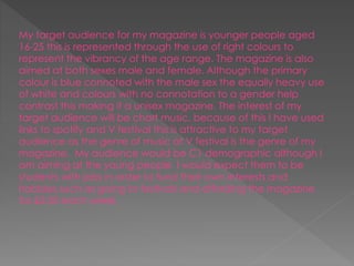 My target audience for my magazine is younger people aged
16-25 this is represented through the use of right colours to
represent the vibrancy of the age range. The magazine is also
aimed at both sexes male and female. Although the primary
colour is blue connoted with the male sex the equally heavy use
of white and colours with no connotation to a gender help
contrast this making it a unisex magazine. The interest of my
target audience will be chart music, because of this I have used
links to spotify and V festival this is attractive to my target
audience as the genre of music at V festival is the genre of my
magazine. My audience would be C1 demographic although I
am aiming at the young people I would expect them to be
students with jobs in order to fund their own interests and
hobbies such as going to festivals and affording the magazine
for £2.00 each week.
 