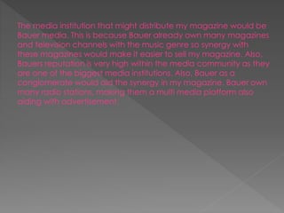 The media institution that might distribute my magazine would be
Bauer media. This is because Bauer already own many magazines
and television channels with the music genre so synergy with
these magazines would make it easier to sell my magazine. Also,
Bauers reputation is very high within the media community as they
are one of the biggest media institutions. Also, Bauer as a
conglomerate would aid the synergy in my magazine. Bauer own
many radio stations, making them a multi media platform also
aiding with advertisement.
 