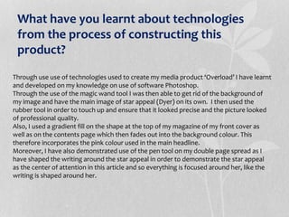 What have you learnt about technologies
from the process of constructing this
product?
Through use use of technologies used to create my media product ‘Overload’ I have learnt
and developed on my knowledge on use of software Photoshop.
Through the use of the magic wand tool I was then able to get rid of the background of
my image and have the main image of star appeal (Dyer) on its own. I then used the
rubber tool in order to touch up and ensure that it looked precise and the picture looked
of professional quality.
Also, I used a gradient fill on the shape at the top of my magazine of my front cover as
well as on the contents page which then fades out into the background colour. This
therefore incorporates the pink colour used in the main headline.
Moreover, I have also demonstrated use of the pen tool on my double page spread as I
have shaped the writing around the star appeal in order to demonstrate the star appeal
as the center of attention in this article and so everything is focused around her, like the
writing is shaped around her.
 