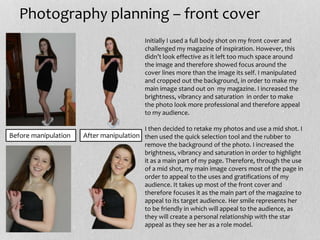 Before manipulation After manipulation
Photography planning – front cover
Initially I used a full body shot on my front cover and
challenged my magazine of inspiration. However, this
didn’t look effective as it left too much space around
the image and therefore showed focus around the
cover lines more than the image its self. I manipulated
and cropped out the background, in order to make my
main image stand out on my magazine. I increased the
brightness, vibrancy and saturation in order to make
the photo look more professional and therefore appeal
to my audience.
I then decided to retake my photos and use a mid shot. I
then used the quick selection tool and the rubber to
remove the background of the photo. I increased the
brightness, vibrancy and saturation in order to highlight
it as a main part of my page. Therefore, through the use
of a mid shot, my main image covers most of the page in
order to appeal to the uses and gratifications of my
audience. It takes up most of the front cover and
therefore focuses it as the main part of the magazine to
appeal to its target audience. Her smile represents her
to be friendly in which will appeal to the audience, as
they will create a personal relationship with the star
appeal as they see her as a role model.
 