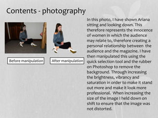Contents - photography
After manipulationBefore manipulation
In this photo, I have shown Ariana
sitting and looking down. This
therefore represents the innocence
of women in which the audience
may relate to, therefore creating a
personal relationship between the
audience and the magazine. I have
then manipulated this using the
quick selection tool and the rubber
on Photoshop to remove the
background. Through increasing
the brightness, vibrancy and
saturation in order to make it stand
out more and make it look more
professional. When increasing the
size of the image I held down on
shift to ensure that the image was
not distorted.
 