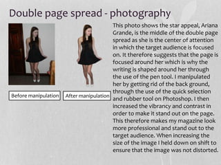 Double page spread - photography
After manipulationBefore manipulation
This photo shows the star appeal, Ariana
Grande, is the middle of the double page
spread as she is the center of attention
in which the target audience is focused
on. It therefore suggests that the page is
focused around her which is why the
writing is shaped around her through
the use of the pen tool. I manipulated
her by getting rid of the back ground,
through the use of the quick selection
and rubber tool on Photoshop. I then
increased the vibrancy and contrast in
order to make it stand out on the page.
This therefore makes my magazine look
more professional and stand out to the
target audience. When increasing the
size of the image I held down on shift to
ensure that the image was not distorted.
 