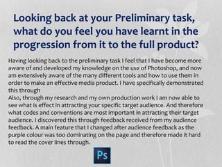 Looking back at your Preliminary task,
what do you feel you have learnt in the
progression from it to the full product?
Having looking back to the preliminary task I feel that I have become more
aware of and developed my knowledge on the use of Photoshop, and now
am extensively aware of the many different tools and how to use them in
order to make an effective media product. I have specifically demonstrated
this through
Also, through my research and my own production work I am now able to
see what is effect in attracting your specific target audience. And therefore
what codes and conventions are most important in attracting their target
audience. I discovered this through feedback received from my audience
feedback. A main feature that I changed after audience feedback as the
purple colour was too dominating on the page and therefore made it hard
to read the cover lines through.
 