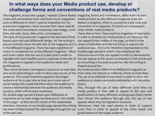 In what ways does your Media product use, develop or
challenge forms and conventions of real media products?
The magazine, across the 4-pages, ‘repeats’ (Steve Neale)
codes and conventions from well know music magazines
such as Billboard in which I used as inspiration for my
production magazine. I have ensured that I have used all
the codes and conventions: masthead, main image, cover
lines, barcode, Issue, date, price, convergence.
The style of my production magazine has also been firmly
based upon and used Billboards design. As The writing is
placed vertically down the left side of the magazine as it is
in the Billboard magazine. There has been repetition of
colour in comparison to to the billboard magazine – Black
and stone colour and the use of a dark pink in order to
highlight the main headline and in corporate in the rest of
the magazine to appeal to the audiences needs and
gratifications.
Also, there has been convergence used such as web sites
and social networking in order to allow easy access of the
audience. This would therefore appeal to the target
audience of 16-25 year olds as they are in most use of
social media, this would therefore allow the audience to
create a relationship between the audience and media
product, which will increase awareness.
My double page spread is based upon Billboards as
inspiration as my main image has been put in the middle
of the page – as they are the center of the readerships
attention. However, in my double page spread the writing
has been molded around the main image through the use
of the pen tool.
magazine, forms and conventions, differ from my own
media product as, this Billboard magazine does not
feature a strapline, which is considered a key code and
convention of a magazine. To stand out compared to
other similar media products.
I have shown how I have used my magazine of inspiration
in order to develop my media product, as I have put the
star appeal in the middle of the page, so that it is the
center of attention and the first thing to capture the
audiences eye. This is the therefore represented on the
Double page spread in which I have displayed the
interview around the star appeal in order to demonstrate
the star appeal as the center of attention in this article and
so everything is focused around her, like the writing is
shaped around her.
My media product differs from Billboards magazine as
theirs does not feature an editorial, where as mine does.
The use of an editorial is important in order to allow the
audience to create a personal relationship with the editor
(Katz).
Also, through the use of many different cover lines my
media product is then able to appeal to the uses and
gratifications of many different social groups (Katz) rather
than attract the audience through only the use of star
appeal, which may not appeal to everyone.
Moreover, mine has used photos in order to support
cover lines in order to appeal to the other needs and
gratifications of the target audience.
 