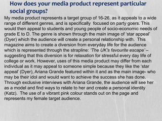 How does your media product represent particular
social groups?
My media product represents a target group of 16-26, as it appeals to a wide
range of different genres, and is specifically focused on party goers. This
would then appeal to students and young people of socio-economic needs of
grade E to D. The genre is shown through the main image of ‘star appeal’
(Dyer) which the audience will create a personal relationship with. This
magazine aims to create a diversion from everyday life for the audience
which is represented through the strapline: ‘The UK’s favourite escape’ –
suggesting that this diversion is for relaxation for stressful every day life of
college or work. However, uses of this media product may differ from each
individual as it may appeal to someone simple because they like the ‘star
appeal’ (Dyer), Ariana Grande featured within it and as the main image- who
may be their idol and would want to achieve the success she has done.
Through exclusive interviews with Ariana Grande, the audience will see her
as a model and find ways to relate to her and create a personal identity
(Katz). The use of a vibrant pink colour stands out on the page and
represents my female target audience.
 