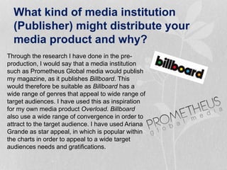 What kind of media institution
(Publisher) might distribute your
media product and why?
Through the research I have done in the pre-
production, I would say that a media institution
such as Prometheus Global media would publish
my magazine, as it publishes Billboard. This
would therefore be suitable as Billboard has a
wide range of genres that appeal to wide range of
target audiences. I have used this as inspiration
for my own media product Overload. Billboard
also use a wide range of convergence in order to
attract to the target audience. I have used Ariana
Grande as star appeal, in which is popular within
the charts in order to appeal to a wide target
audiences needs and gratifications.
 