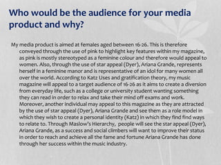 Who would be the audience for your media
product and why?
My media product is aimed at females aged between 16-26. This is therefore
conveyed through the use of pink to highlight key features within my magazine,
as pink is mostly stereotyped as a feminine colour and therefore would appeal to
women. Also, through the use of star appeal (Dyer), Ariana Grande, represents
herself in a feminine manor and is representative of an idol for many women all
over the world. According to Katz Uses and gratification theory, my music
magazine will appeal to a target audience of 16-26 as it aims to create a diversion
from everyday life, such as a college or university student wanting something
they can read in order to relax and take their mind off exams and work.
Moreover, another individual may appeal to this magazine as they are attracted
by the use of star appeal (Dyer), Ariana Grande and see them as a role model in
which they wish to create a personal identity (Katz) in which they find find ways
to relate to. Through Maslow’s Hierarchy, people will see the star appeal (Dyer),
Ariana Grande, as a success and social climbers will want to improve their status
in order to reach and achieve all the fame and fortune Ariana Grande has done
through her success within the music industry.
 