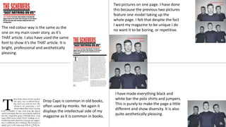 The red colour way is the same as the
one on my main cover story, as it’s
THAT article. I also have used the same
font to show it’s the THAT article. It is
bright, professional and aesthetically
pleasing.
Two pictures on one page. I have done
this because the previous two pictures
feature one model taking up the
whole page. I felt that despite the fact
I want my magazine to be unique I do
no want it to be boring, or repetitive.
Drop Caps is common in old books,
often used by monks. Yet again it
displays the intellectual side of my
magazine as it is common in books.
I have made everything black and
white bar the polo shirts and jumpers.
This is purely to make the page a little
different and show diversity. It is also
quite aesthetically pleasing.
 