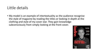 Little details
• My model is an example of intertextuality as the audience recognise
the style of magazine by reading the titles or looking in depth at the
clothing and style of my cover star. They gain knowledge
subconsciously from simply looking at the front cover.
 