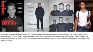 In all of my photographs I have young (20-22) male models which represents my target audience. The mise en scene of the
stars represent a “mod” look. Every model wears ‘Fred Perry’ clothing and on the contents page Adidas Original trainers are
shown. Brands worn by stars such as Liam Gallagher and Pete Doherty helps to attract a whole new category. The models are
dressed casually.
 