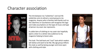 Character association
The link between my “celebrities” and real life
celebrities aims to attract a social group to my
magazine. Anyone who is familiar with bands such as
the Libertines or Courteeners will recognise the logo
and make assumptions on the type of music and type
of person my cover star represents.
A subtle item of clothing on my cover star hopefully
opens a door to a whole new audience to my
magazine helping to boost sales.
The look: The laid back and “cool” look which readers
will idolise and want to be like. My age group reflects
this style as well by being younger and more open
with clothing and style.
 
