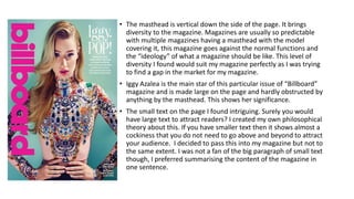 • The masthead is vertical down the side of the page. It brings
diversity to the magazine. Magazines are usually so predictable
with multiple magazines having a masthead with the model
covering it, this magazine goes against the normal functions and
the “ideology” of what a magazine should be like. This level of
diversity I found would suit my magazine perfectly as I was trying
to find a gap in the market for my magazine.
• Iggy Azalea is the main star of this particular issue of “Billboard”
magazine and is made large on the page and hardly obstructed by
anything by the masthead. This shows her significance.
• The small text on the page I found intriguing. Surely you would
have large text to attract readers? I created my own philosophical
theory about this. If you have smaller text then it shows almost a
cockiness that you do not need to go above and beyond to attract
your audience. I decided to pass this into my magazine but not to
the same extent. I was not a fan of the big paragraph of small text
though, I preferred summarising the content of the magazine in
one sentence.
 