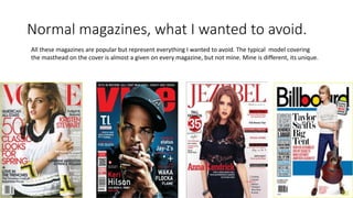Normal magazines, what I wanted to avoid.
All these magazines are popular but represent everything I wanted to avoid. The typical model covering
the masthead on the cover is almost a given on every magazine, but not mine. Mine is different, its unique.
 