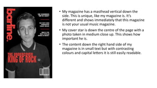 • My magazine has a masthead vertical down the
side. This is unique, like my magazine is. It’s
different and shows immediately that this magazine
is not your usual music magazine.
• My cover star is down the centre of the page with a
photo taken in medium close up. This shows how
important he is.
• The content down the right hand side of my
magazine is in small text but with contrasting
colours and capital letters it is still easily readable.
 
