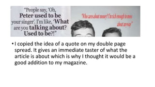 •I copied the idea of a quote on my double page
spread. It gives an immediate taster of what the
article is about which is why I thought it would be a
good addition to my magazine.
 