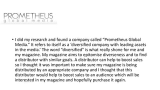 • I did my research and found a company called “Prometheus Global
Media.” It refers to itself as a ‘diversified company with leading assets
in the media.’ The word “diversified” is what really shone for me and
my magazine. My magazine aims to epitomise diverseness and to find
a distributor with similar goals. A distributor can help to boost sales
so I thought it was important to make sure my magazine is being
distributed by an appropriate company and I thought that this
distributor would help to boost sales to an audience which will be
interested in my magazine and hopefully purchase it again.
 