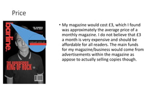 Price
• My magazine would cost £3, which I found
was approximately the average price of a
monthly magazine. I do not believe that £3
a month is very expensive and should be
affordable for all readers. The main funds
for my magazine/business would come from
advertisements within the magazine as
appose to actually selling copies though.
 