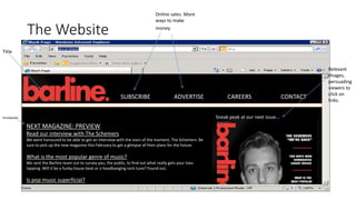 The Website
SUBSCRIBE ADVERTISE CAREERS CONTACT
Sneak peak at our next issue…
Title
Relevant
images,
persuading
viewers to
click on
links.
Online sales. More
ways to make
money.
NEXT MAGAZINE: PREVIEW
Read our interview with The Schemers
We were honoured to be able to get an interview with the stars of the moment, The Schemers. Be
sure to pick up the new magazine this February to get a glimpse of their plans for the future.
What is the most popular genre of music?
We sent the Barline team out to survey you, the public, to find out what really gets your toes
tapping. Will it be a funky house beat or a headbanging rock tune? Found out.
Is pop music superficial?
Sneakpeaks
 
