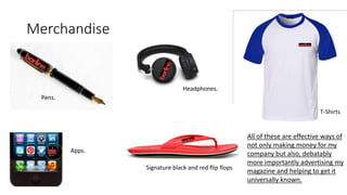 Merchandise
Apps.
Pens.
T-Shirts
Signature black and red flip flops
Headphones.
All of these are effective ways of
not only making money for my
company but also, debatably
more importantly advertising my
magazine and helping to get it
universally known.
 
