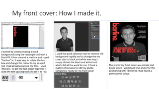 My front cover: How I made it.
I started by simply creating a black
background using the rectangle tool with a
black fill. I then created a text box and typed
“barline” in. It was easy to rotate the text
box and change the colour to my desired
red. I had already planned the font, I used
‘Ahorani.’ To get the text closer together I
used the text spacing tool and set it to -90.
I used the quick selection tool to remove the
background rapidly and to change the my
cover star to black and white was easy. I
simply clicked the black and white tool
which did all the work for me. It took a
matter of minutes to edit my photo
completely ready for my front cover
The rest of my front cover was simple text
boxes which I would just trial and error the
positioning until I believed I had found a
professional layout.
 