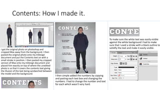 Contents: How I made it.
I got the original photo on photoshop and
cropped Max away from the background. I then
pasted the original photo onto my InDesign
document and put the Contents text on with a
small stroke in position. I then pasted my cropped
version of Max onto my InDesign document and
placed him exactly on top of where the unedited
photo is so that it covers the contents text giving
the illusion of the text being sandwiched between
the model and the background.
I then simple added the numbers by copying
and pasting each text box and changing the
numbers. I had to change the number and text
for each which wasn’t very hard.
To make sure the white text was easily visible
against the white background I had to make
sure that I used a stroke with a black outline to
solidify the text and make it easily visible.
 