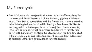 My Stereotypical
• Tom is 20 years old. He spends his week sat at an office waiting for
the weekend. Tom's interests include festivals, gigs and the latest
music. Tom likes to spend time with his friends and is often found at
pubs listening to local bands whilst having a few drinks. He likes to
have a good time but appreciates he has a job and commitments,
therefore he is sensible yet humorous. Tom listens to mostly rock
music with bands such as Oasis, Courteeners and the Libertines but
will quite happily sit and listen to a recent mixtape from artists such
as Kendrick Lamar or a catchy dance tune from Avicii.
 
