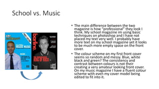 School vs. Music
• The main difference between the two
magazine is how “professional” they look I
think. My school magazine im using basic
techniques on photoshop and I have not
placed my text very well. I probably have
more text on my school magazine yet it looks
to be much more empty space on the front
cover.
• The colour scheme on my first front cover
seems so random and messy. Blue, white
black and green? The consistency and
contrast between colours is not their
creating a very amateur looking front cover.
On my music magazine I have a fluent colour
scheme with even my cover model being
edited to fit into it.
 