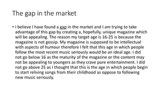 The gap in the market
• I believe I have found a gap in the market and I am trying to take
advantage of this gap by creating a, hopefully, unique magazine which
will be appealing. The reason my target age is 16-25 is because the
magazine is not gossip. My magazine is supposed to be intellectual
with aspects of humour therefore I felt that this age in which people
follow the most recent music seriously would be an ideal age. I did
not go below 16 as the maturity of the magazine or the content may
not be appealing to youngers as they crave pure entertainment. I did
not go above 25 as I thought that this is the age in which people begin
to start reliving songs from their childhood as oppose to following
new music seriously.
 