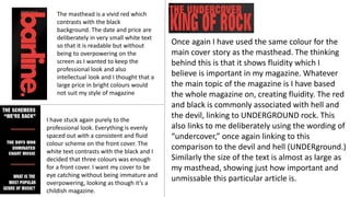 The masthead is a vivid red which
contrasts with the black
background. The date and price are
deliberately in very small white text
so that it is readable but without
being to overpowering on the
screen as I wanted to keep the
professional look and also
intellectual look and I thought that a
large price in bright colours would
not suit my style of magazine
Once again I have used the same colour for the
main cover story as the masthead. The thinking
behind this is that it shows fluidity which I
believe is important in my magazine. Whatever
the main topic of the magazine is I have based
the whole magazine on, creating fluidity. The red
and black is commonly associated with hell and
the devil, linking to UNDERGROUND rock. This
also links to me deliberately using the wording of
“undercover,” once again linking to this
comparison to the devil and hell (UNDERground.)
Similarly the size of the text is almost as large as
my masthead, showing just how important and
unmissable this particular article is.
I have stuck again purely to the
professional look. Everything is evenly
spaced out with a consistent and fluid
colour scheme on the front cover. The
white text contrasts with the black and I
decided that three colours was enough
for a front cover. I want my cover to be
eye catching without being immature and
overpowering, looking as though it’s a
childish magazine.
 