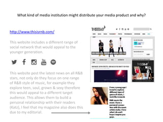 What kind of media institution might distribute your media product and why?
http://www.thisisrnb.com/
This website includes a different range of
social network that would appeal to the
younger generation.
This website post the latest news on all R&B
stars, not only do they focus on one range
of R&B style of music, for example they
explore teen, soul, grown & sexy therefore
this would appeal to a different target
audience. This allows them to build a
personal relationship with their readers
(Katz), I feel that my magazine also does this
due to my editorial.
 
