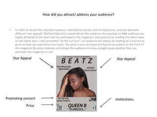 How did you attract/ address your audience?
• In order to attract the intended audience I decided to include a lot of institutions, and also promote
different ‘star appeals’ (Richard Dyer) this would attract the audience, for example an R&B audience are
highly attracted to the stars that are portrayed in the magazine, they want to be reading the latest news
on the latest stars. I also promoted “on the run tour”, an audience will always be looking for a concert to
go to so they can experience live music. The price is also an important feature to publish on the front of
the magazine the price indicates and allows the audience to know straight away weather they can
purchase this magazine or not.
Institutions.
Star AppealStar Appeal
Price
Promoting concert
 