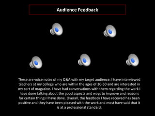 Audience Feedback
These are voice notes of my Q&A with my target audience. I have interviewed
teachers at my college who are within the ages of 30-50 and are interested in
my sort of magazine. I have had conversations with them regarding the work I
have done talking about the good aspects and ways to improve and reasons
for certain things I have done. Overall, the feedback I have received has been
positive and they have been pleased with the work and most have said that it
is at a professional standard.
 