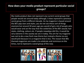 How does your media product represent particular social
groups?
My media product does not represent any current social groups that
people would see around today although, it does represent a previous
social group from a different decade. As my magazine is based around
the 80’s pop stars and styles, you do not see these sort of things
anymore but around 30 years ago you would of got a lot of people who
would wear and act the way that the celebrities of the 80’s would; hair
styles, clothing, colours etc. If people nowadays did this, it would be
very extreme in the society we are in today. The aim for my magazine
was not to do a new fresh now theme but instead a theme no one
would pick because it is a magazine that is less. The reason that 80s
themed magazines are made is to celebrate and reminisce on the
times, not to represent a social group of the now.
 