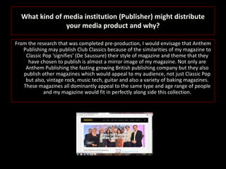 What kind of media institution (Publisher) might distribute
your media product and why?
From the research that was completed pre-production, I would envisage that Anthem
Publishing may publish Club Classics because of the similarities of my magazine to
Classic Pop ‘signifies’ (De Saussure) their style of magazine and theme that they
have chosen to publish is almost a mirror image of my magazine. Not only are
Anthem Publishing the fasting growing British publishing company but they also
publish other magazines which would appeal to my audience, not just Classic Pop
but also, vintage rock, music tech, guitar and also a variety of baking magazines.
These magazines all dominantly appeal to the same type and age range of people
and my magazine would fit in perfectly along side this collection.
 