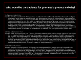 Who would be the audience for your media product and why?
Hartley’s seven subjectivities
According to Hartley, I would connote that my audience would be both male and female but I think that there would be a higher
percentage of female readers as opposed to male. Also, I would assume that my Club Classics magazine would have a more
mature, older audience who have lived through the 80’s, have got more knowledge/wisdom about life and have experienced
more in their lives would be more likely to buy my magazine more than any other age group. In terms of class, I think that
the audience will be middle class-upper class due to the fact that they would be able to afford to buy the magazine and will
be able to enjoy reading it because they had a good fun like during that decade because they had the money to and
therefore wouldn’t mind purchasing the magazine. My audience will probably more English dominated in particular and if it
was sold across the world then countries like America and Australia and people of a white ethnicity would also be interested
in the magazine because the artist who are in the magazine are originated from them countries more than any other.
Katz’ Uses & Gratifications theory
According to Katz, my audience could build a personal relationship with the magazine as they can relate to the music taste and era
they the magazine is based in. the whole focus of the magazine is to make it look as inspired of the 80’s as possible and if
they notice this then they maybe can will feel like the magazine has been created by someone who is as passionate of the
80’s as they are. I think to build a ‘personal relationship’ with my audience is very important and I think all magazines
producers can agree that having this link with the audience will benefit both sides as the audience will get what they want of
a magazine but also producers will gain money from the audience and the closer they are with them and the more that the
audience feels like they can relate the better it'll be and the happier the audience.
Maslow’s Hierarchy of needs
According to Maslow’s hierarchy of needs I would say that my audience will be ‘social climbers’ this is because I feel that my
magazine is information to the people who like 80’s music and who have lived through that era but also the younger
generation as this magazine can teach them about the ‘Club Classics’ that were around. Not only does the older generation
like this music but also there is a small group of teens even that would find this appealing as they may have been brought up
around this style of music and grown up to like it so my magazine could give all my audience more information and if they
know all the information then it s just nice to look at and enjoy.
 