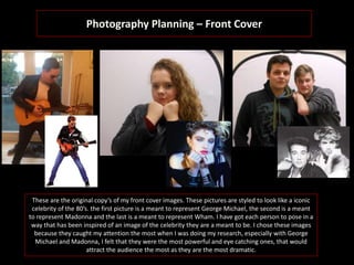Photography Planning – Front Cover
These are the original copy’s of my front cover images. These pictures are styled to look like a iconic
celebrity of the 80’s. the first picture is a meant to represent George Michael, the second is a meant
to represent Madonna and the last is a meant to represent Wham. I have got each person to pose in a
way that has been inspired of an image of the celebrity they are a meant to be. I chose these images
because they caught my attention the most when I was doing my research, especially with George
Michael and Madonna, I felt that they were the most powerful and eye catching ones, that would
attract the audience the most as they are the most dramatic.
 