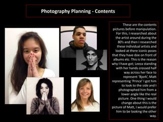 Photography Planning - Contents
These are the contents
pictures before manipulation.
For this, I researched about
the artist around during the
80’s and then I researched
these individual artists and
looked at there iconic poses
that they have doe on front of
albums etc. This is the reason
why I have got; Leeza standing
with her hands crossed half
way across her face to
represent ‘Bjork’, Matt
representing ‘Prince’ I got him
to look to the side and I
photographed him from a
lower angle like the real
picture. One thing I would
change about this is the
picture of Matt, I would prefer
him to be looking the other
way.
 