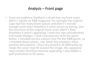 Analysis – Front page
• From my audience feedback I noted that my front cover
didn't’t signify an R&B magazine, for example the original
copy had too many blank spaces and didn't’t include
enough cover lines therefore it came across as boring, also
the structure of the original front cover didn't’t flow
therefore it wasn’t appealing. I took this into consideration
and made changes. I took new pictures to fit the genre
better. I included various colours that fits the R&B genre, so
I included deep colours- red, black this created a more
positive atmosphere. I then structured it all differently ad
made the cover lines fit around the image, this appeared
more neater therefore became appealing. I also added a
puff promotion to fill space.
 