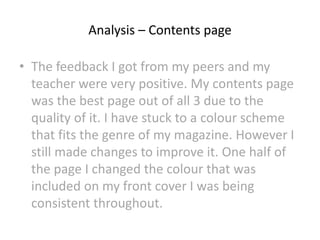 Analysis – Contents page
• The feedback I got from my peers and my
teacher were very positive. My contents page
was the best page out of all 3 due to the
quality of it. I have stuck to a colour scheme
that fits the genre of my magazine. However I
still made changes to improve it. One half of
the page I changed the colour that was
included on my front cover I was being
consistent throughout.
 