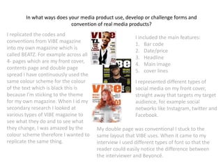 In what ways does your media product use, develop or challenge forms and
convention of real media products?
I replicated the codes and
conventions from VIBE magazine
into my own magazine which is
called BEATZ. For example across all
4- pages which are my front cover,
contents page and double page
spread I have continuously used the
same colour scheme for the colour
of the text which is black this is
because I'm sticking to the theme
for my own magazine. When I id my
secondary research I looked at
various types of VIBE magazine to
see what they do and to see what
they change, I was amazed by the
colour scheme therefore I wanted to
replicate the same thing.
I included the main features:
1. Bar code
2. Date/price
3. Headline
4. Main image
5. cover lines
I represented different types of
social media on my front cover,
straight away that targets my target
audience, for example social
networks like Instagram, twitter and
Facebook.
My double page was conventional I stuck to the
same layout that VIBE uses. When it came to my
interview I used different types of font so that the
reader could easily notice the difference between
the interviewer and Beyoncé.
 