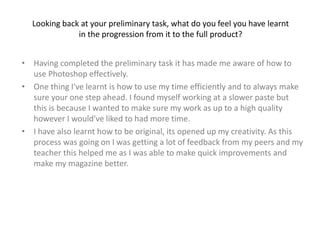 Looking back at your preliminary task, what do you feel you have learnt
in the progression from it to the full product?
• Having completed the preliminary task it has made me aware of how to
use Photoshop effectively.
• One thing I've learnt is how to use my time efficiently and to always make
sure your one step ahead. I found myself working at a slower paste but
this is because I wanted to make sure my work as up to a high quality
however I would've liked to had more time.
• I have also learnt how to be original, its opened up my creativity. As this
process was going on I was getting a lot of feedback from my peers and my
teacher this helped me as I was able to make quick improvements and
make my magazine better.
 
