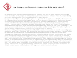 How does your media product represent particular social groups?
My magazine mainly represents the younger generation, female or male who are deeply interested into their R&B
music. I decided to use Beyoncé as my star appeal purely because she is known as ‘Queen B’ and she has played a big
party in the R&B industry therefore this would appeal to my target audience.
Teenagers hat range between 18 up to 25 have jobs, my magazine could act as a diversion (Katz) from their normal day
life this allows them to focus on something else rather then their own work and daily lifestyle. Students and teenagers
will buy my magazine because as said, before these ‘street kids’ will often look for R&B music, because it is very
modern and will help them become ‘social climbers’ (Maslow) in the metaphorical ladder that is popularity. . In
addition it gives the readers a ‘Window in to the World’ (Wendy Helsby) to what ‘stars’(Richard Dyer) the magazine
offers interviews that allow the reader to perhaps personally identify with them, is the ‘star’ (Dyer) is like them e.g. ;the
reader can seen a pretty girl with the make-up, shoes, etc. and this could be something that the readers may like to
replicate because she would become the perfect role model, who is in the spotlight.
My female celebrity will be portrayed is a positive light, I did’t use colours to show this for example I used dark greyish
colours this was so that it created the ‘calm’ atmosphere. I also used the colour red and black which is are bold colours.
My female that varies on my pages has pose differently each time it represents the female as sexy and strong.
There's a range of R&B music. You have the original R&B music which are the 70’s music which is soulful, love making
music, smooth soulful which sounds smooth and includes sexy voices, its also low and sultry and can be seductive.
However you have todays hip hop and R&B music which is more edgy and has a street sound its not too romantic. You
have a more harder beat to the music which destroys the romantic mood. However this isn't the case with all songs. For
example you have Beyoncé who would sing soulfully and make people feel her emotion when she's sing or weather you
listen to her music, on the other hand you have drake who is most likely to rap his song, drake would make his music
have a hard beat this would influence and encourage boys to listen to his music. This is good as you have a different
range of R&B music that would target a wide range audience. I was not able to convey this within my magazine as I
chose to focus of Beyoncé which would more likely target more females than male audience.
 