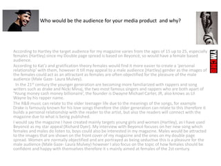 Who would be the audience for your media product and why?
According to Hartley the target audience for my magazine varies from the ages of 15 up to 25, especially
females (Hartley) since my Double page spread is based on Beyoncé, so would have a female based
audience.
According to Kat’z and gratification theory females would find it more easier to create a ‘personal
relationship’ with them, however it till may appeal to a male audience (Hartley) gender as the images of
the females could act as an attractant as females are often objectified for the pleasure of the male
audience (Male Gaze- Laura Mulvey).
In the 21st century the younger generation are becoming more familiarized with rappers and song
writers such as drake and Nicki Minaj, the two most famous singers and rappers who are both apart of
‘Young money cash money billionaire’, the founder is Dwayne Michael Carter, JR, also knows as Lil
Wayne by his rapper name.
The R&B music can relate to the older teenager life due to the meanings of the songs, for example
Drake is famously known for his love songs therefore the older generation can relate to this therefore it
builds a personal relationship with the reader to the artist, but also the readers will connect with the
magazine due to what is being published.
I would say the magazine I have created mainly targets young girls and women (Hartley), as I have used
Beyoncé as my star appeal (Richard Dyer). My interview with Beyoncé focuses on her new song which
females and males do listen to, boys could also be interested in my magazine. Males would be attracted
to the images that are shown on the front cover of my magazine and the ones on my double page
spread. Women are normally objectified and are portrayed as being seductive this is a pleasure for the
male audience (Male Gaze- Laura Mulvey) however I also focus on the topic of how females should be
confident and happy with themselves therefore it s mainly aimed at females of the 2st century.
 