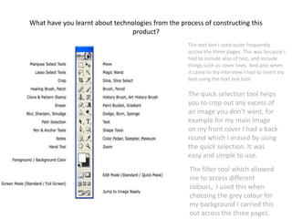 What have you learnt about technologies from the process of constructing this
product?
The text box I used quite frequently
across the three pages. This was because I
had to include also of text, and include
things such as cover lines. And also when
it came to my interview I had to insert my
text using the text box tool.
The quick selection tool helps
you to crop out any excess of
an image you don’t want, for
example for my main image
on my front cover I had a back
round which I erased by using
the quick selection. It was
easy and simple to use.
The filter tool which allowed
me to access different
colours, I used this when
choosing the grey colour for
my background I carried this
out across the three pages.
 