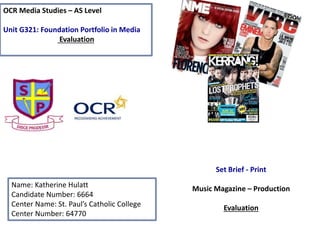 OCR Media Studies – AS Level
Unit G321: Foundation Portfolio in Media
Evaluation
Name: Katherine Hulatt
Candidate Number: 6664
Center Name: St. Paul’s Catholic College
Center Number: 64770
Set Brief - Print
Music Magazine – Production
Evaluation
 