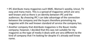 • IPC distribute many magazines such NME, Woman’s weekly, Uncut, TV
easy and many more. This is a spread of magazines which are very
well known and so there is an identity between IPC and the
audiences. By choosing IPC I can take advantage of the connection
between the company and the buyers therefore promoting my
magazine with the well known standard of service the company has.
• Another company that distribute magazines is the Bauer media
company; however, I decided that this was not suitable for my
magazine as the type of media it deals with are very different to the
kind of company that I’m looking for despite it’s already well know
name.
 